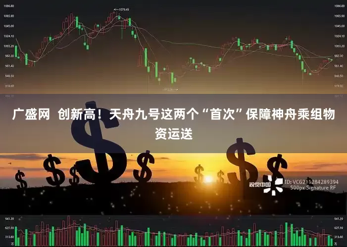 广盛网  创新高！天舟九号这两个“首次”保障神舟乘组物资运送