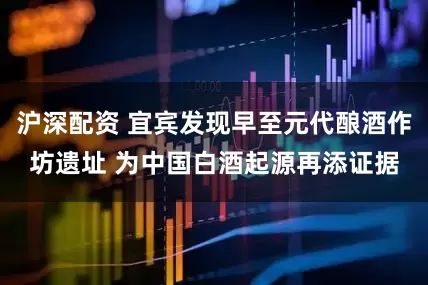 沪深配资 宜宾发现早至元代酿酒作坊遗址 为中国白酒起源再添证据