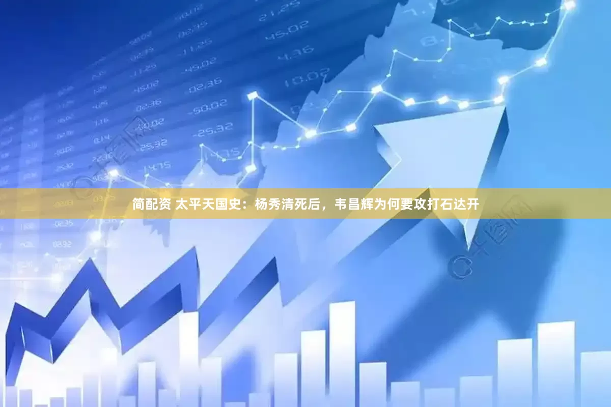 简配资 太平天国史：杨秀清死后，韦昌辉为何要攻打石达开