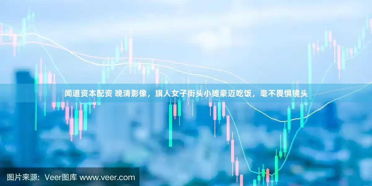 闻道资本配资 晚清影像，旗人女子街头小摊豪迈吃饭，毫不畏惧镜头