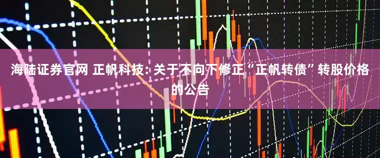 海陆证券官网 正帆科技: 关于不向下修正“正帆转债”转股价格的公告