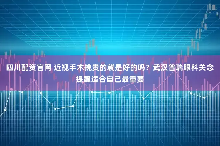四川配资官网 近视手术挑贵的就是好的吗？武汉普瑞眼科关念提醒适合自己最重要
