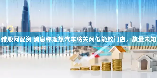 猎股网配资 消息称理想汽车将关闭低能效门店，数量未知
