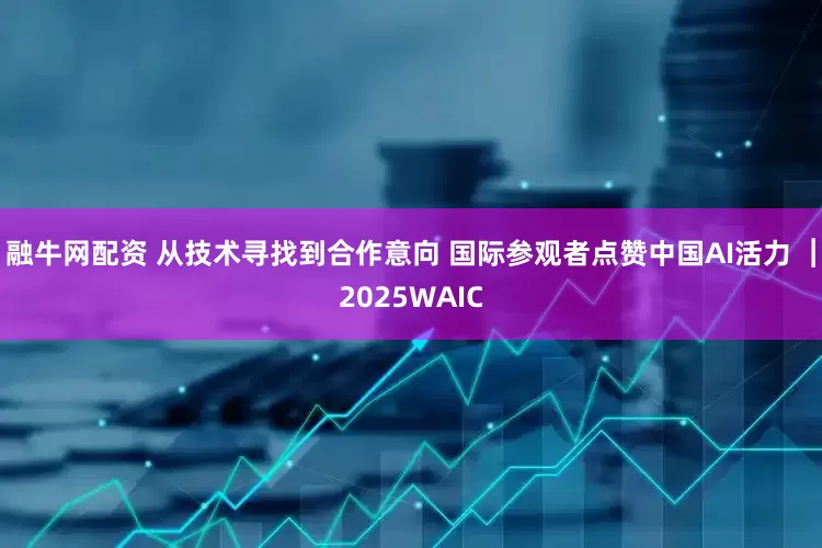 融牛网配资 从技术寻找到合作意向 国际参观者点赞中国AI活力 ︱2025WAIC