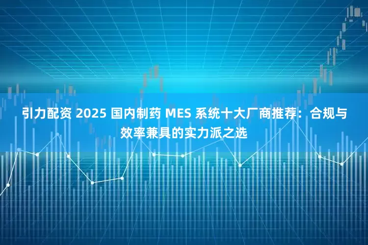引力配资 2025 国内制药 MES 系统十大厂商推荐：合规与效率兼具的实力派之选