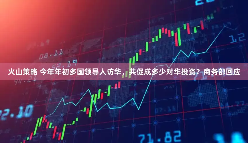 火山策略 今年年初多国领导人访华，共促成多少对华投资？商务部回应