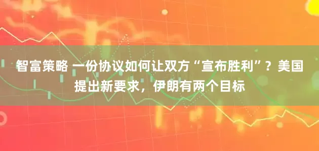 智富策略 一份协议如何让双方“宣布胜利”？美国提出新要求，伊朗有两个目标